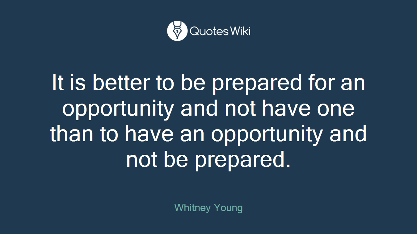 It is better to be prepared for an opportunity and not have one than to have an opportunity and not be prepared.