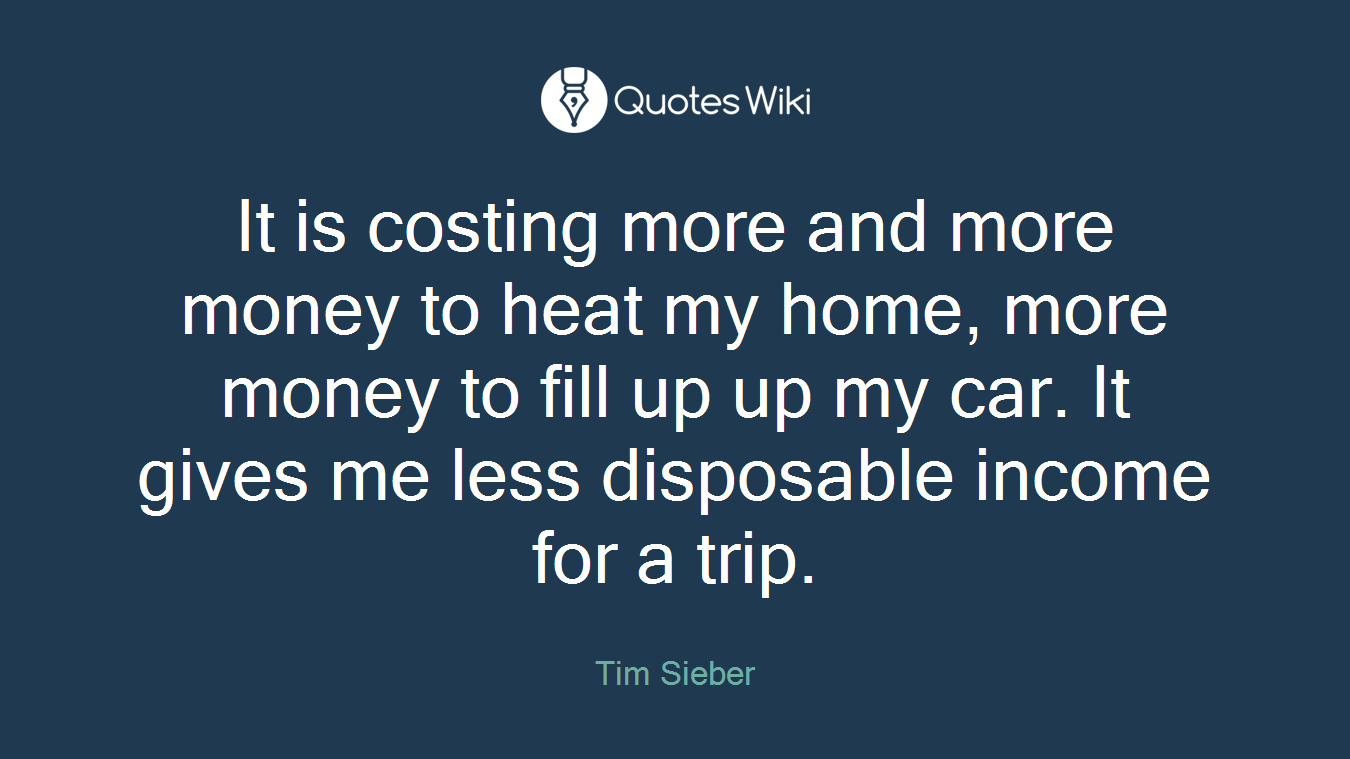It is costing more and more money to heat my home, more money to fill up up my car. It gives me less disposable income for a trip.