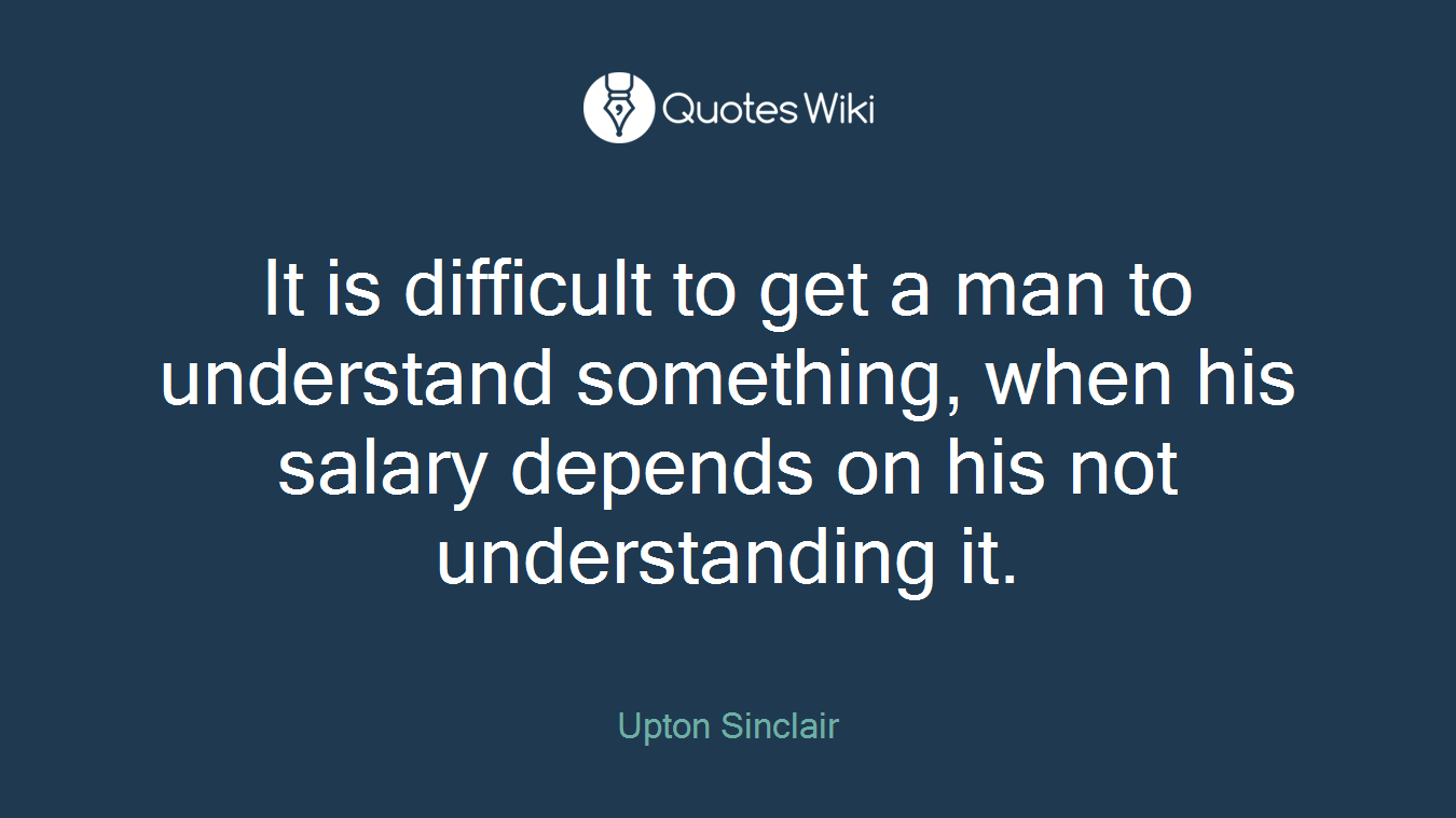 It is difficult to get a man to understand something, when his salary depends on his not understanding it.