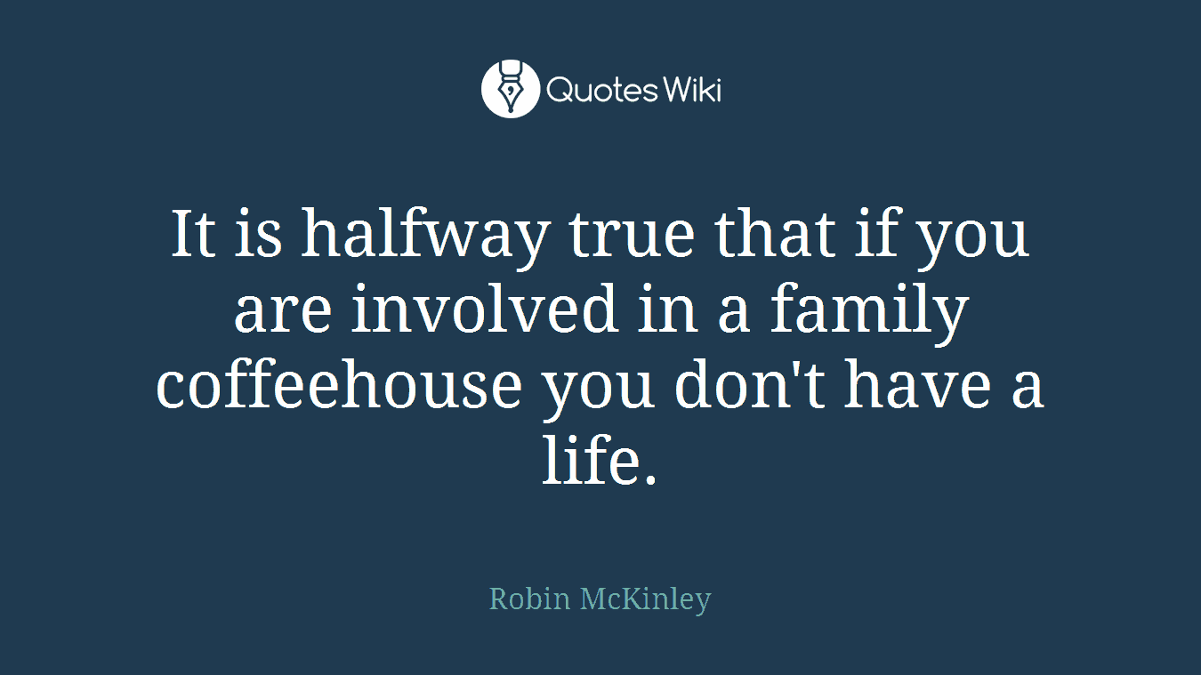 It is halfway true that if you are involved in a family coffeehouse you don't have a life.