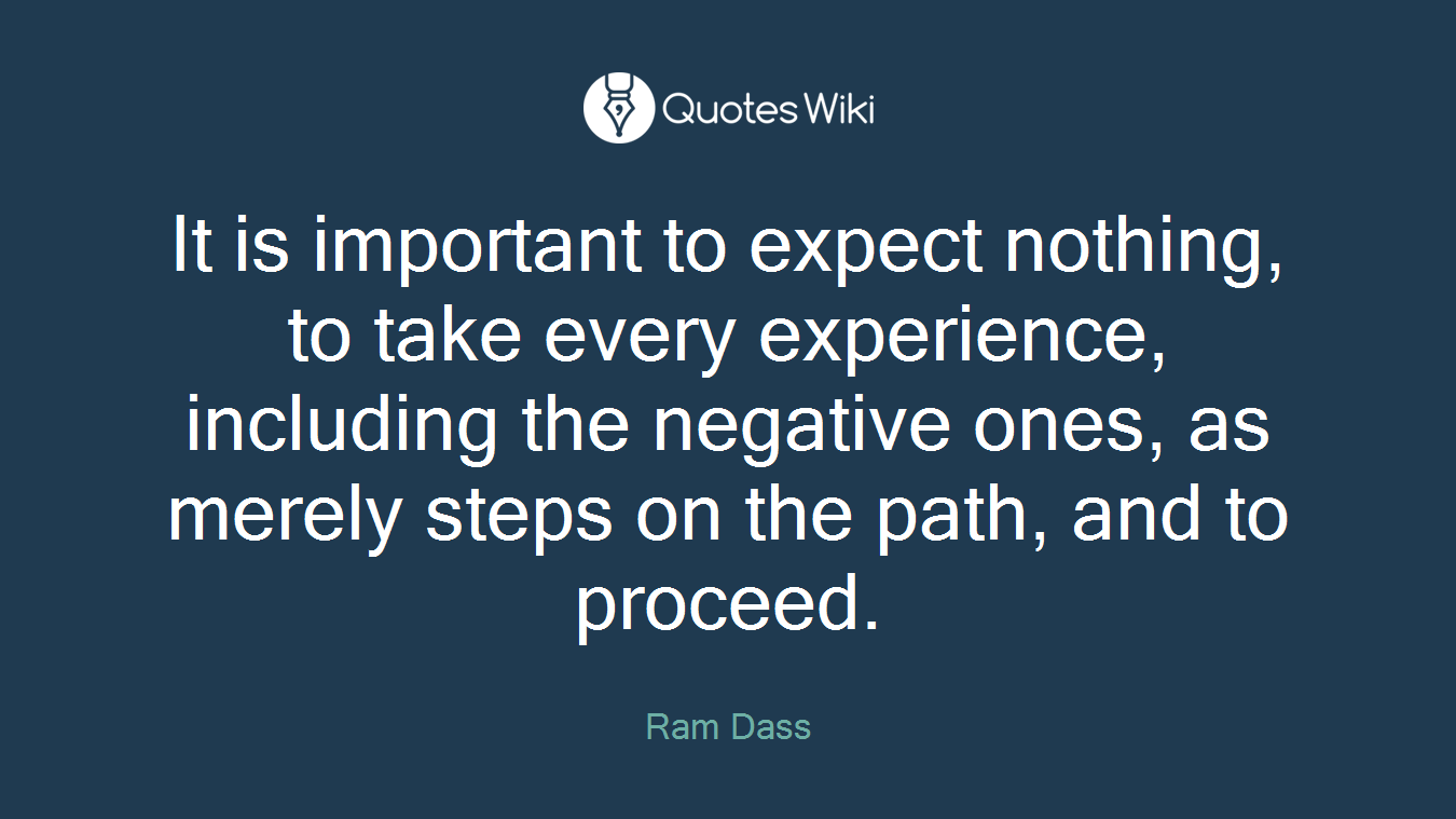It is important to expect nothing, to take every experience, including the negative ones, as merely steps on the path, and to proceed.