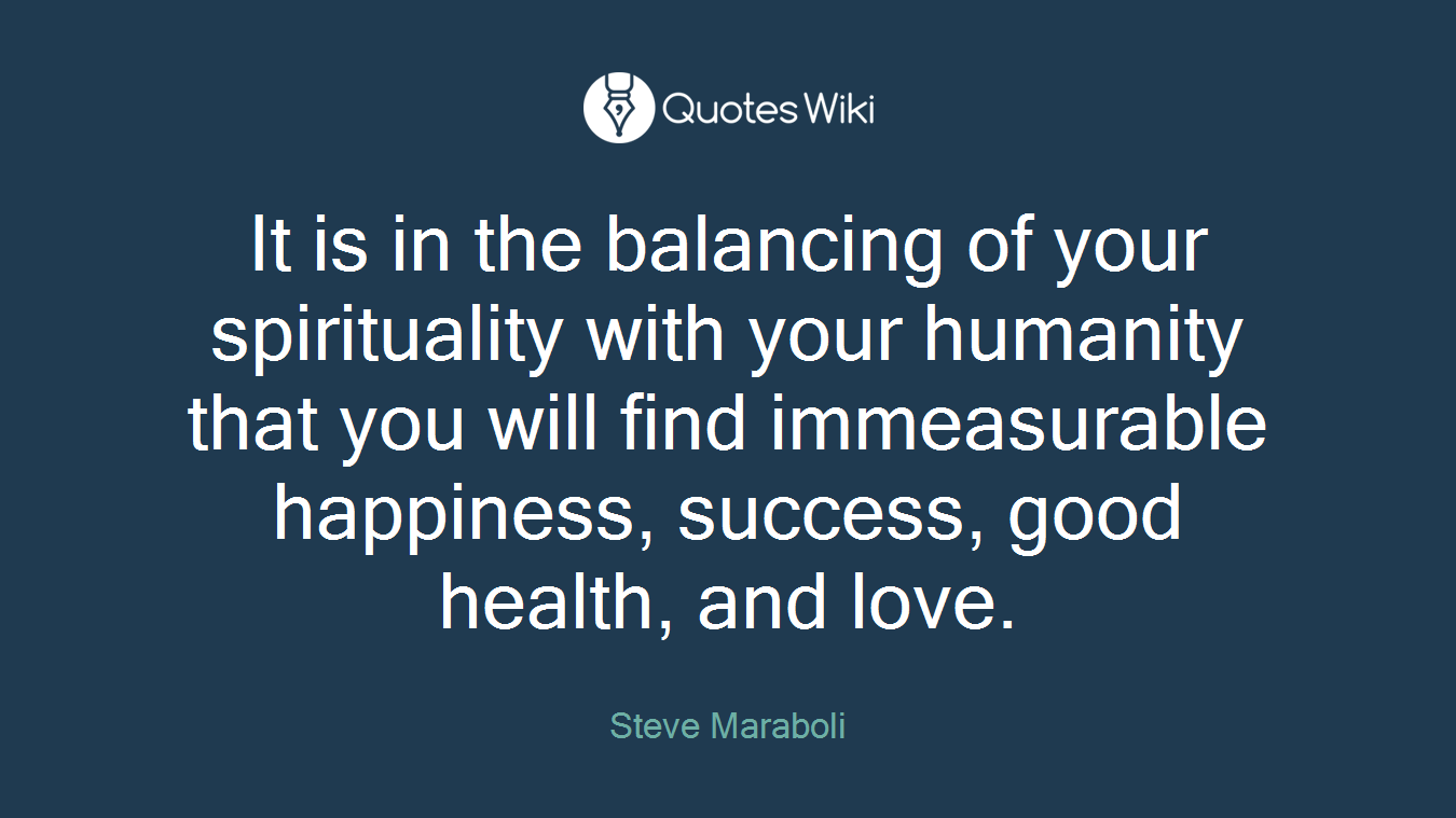 It is in the balancing of your spirituality with your humanity that you will find immeasurable happiness, success, good health, and love.