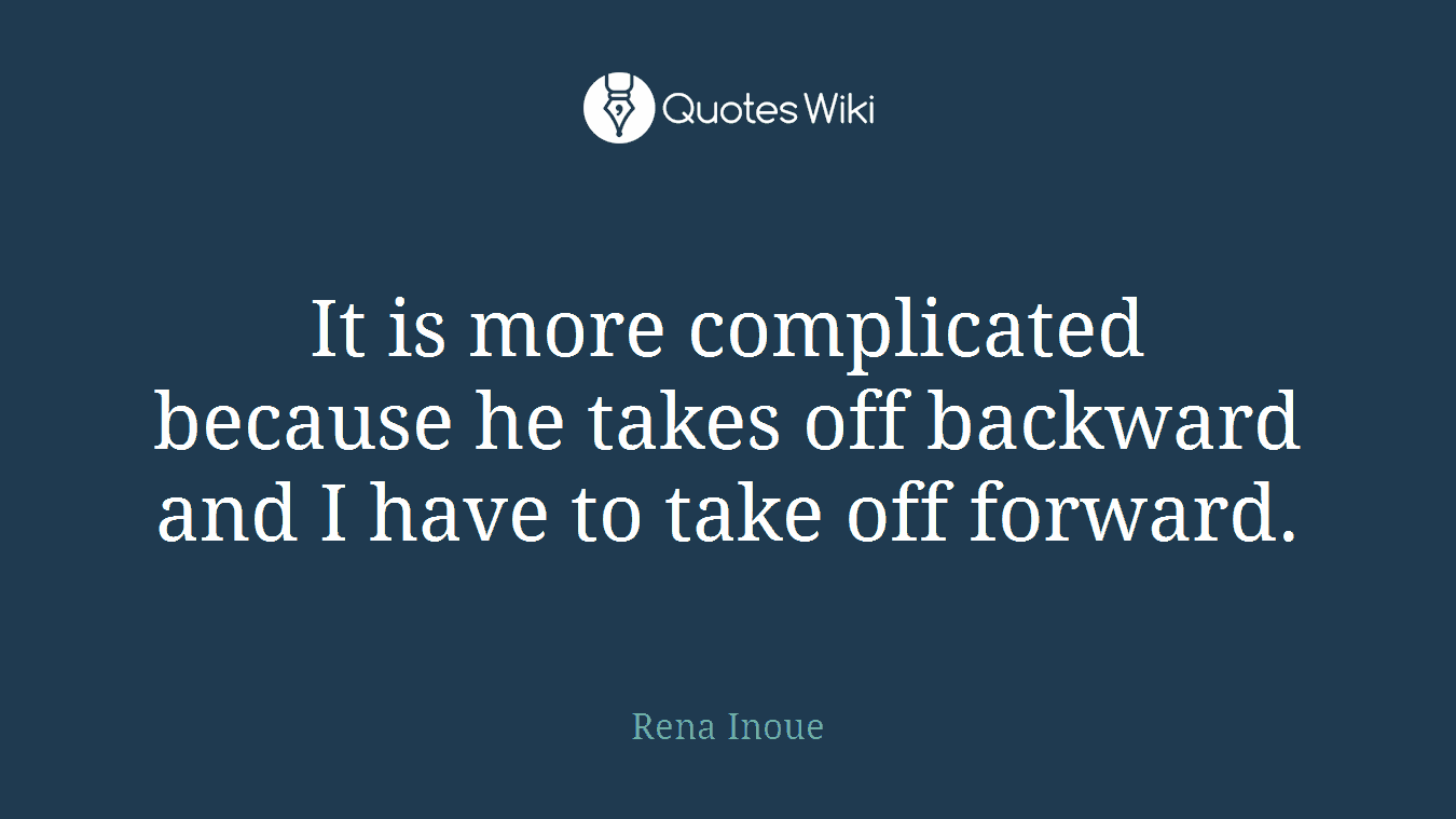 It is more complicated because he takes off backward and I have to take off forward.