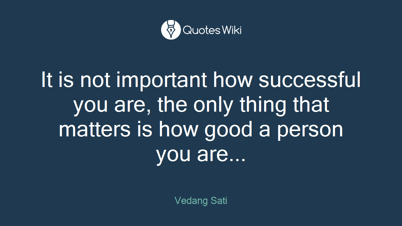 It is not important how successful you are, the only thing that matters is how good a person you are...