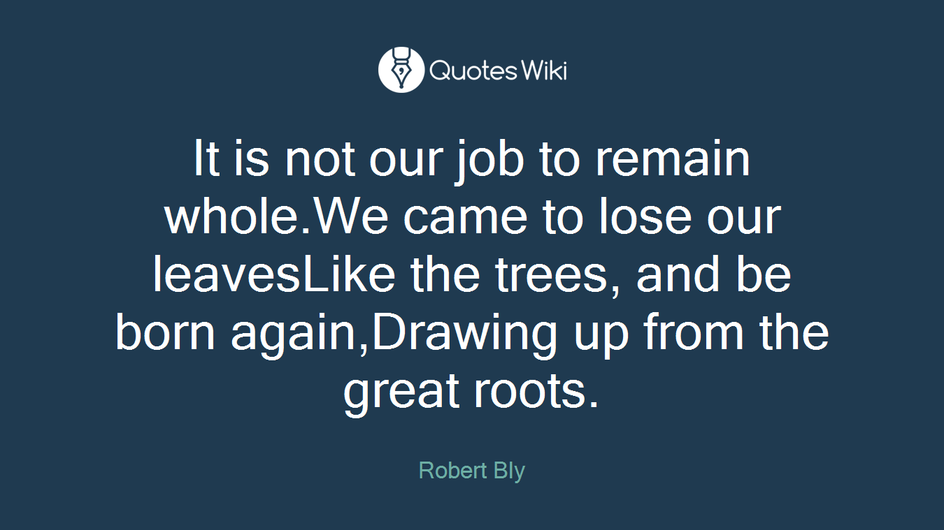 It is not our job to remain whole.We came to lose our leavesLike the trees, and be born again,Drawing up from the great roots.