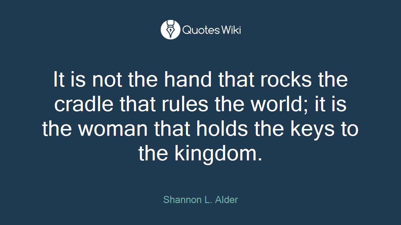 It is not the hand that rocks the cradle that rules the world; it is the woman that holds the keys to the kingdom.