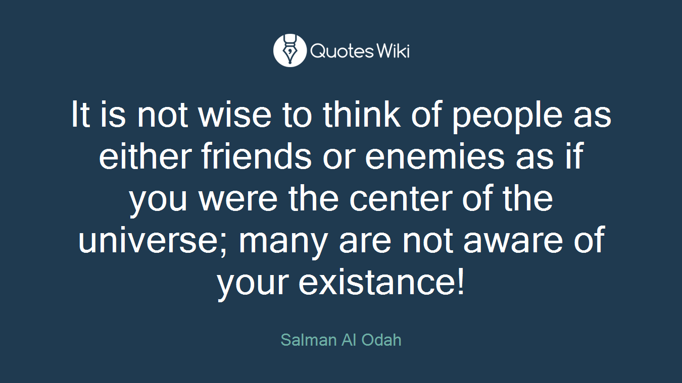 It is not wise to think of people as either friends or enemies as if you were the center of the universe; many are not aware of your existance!