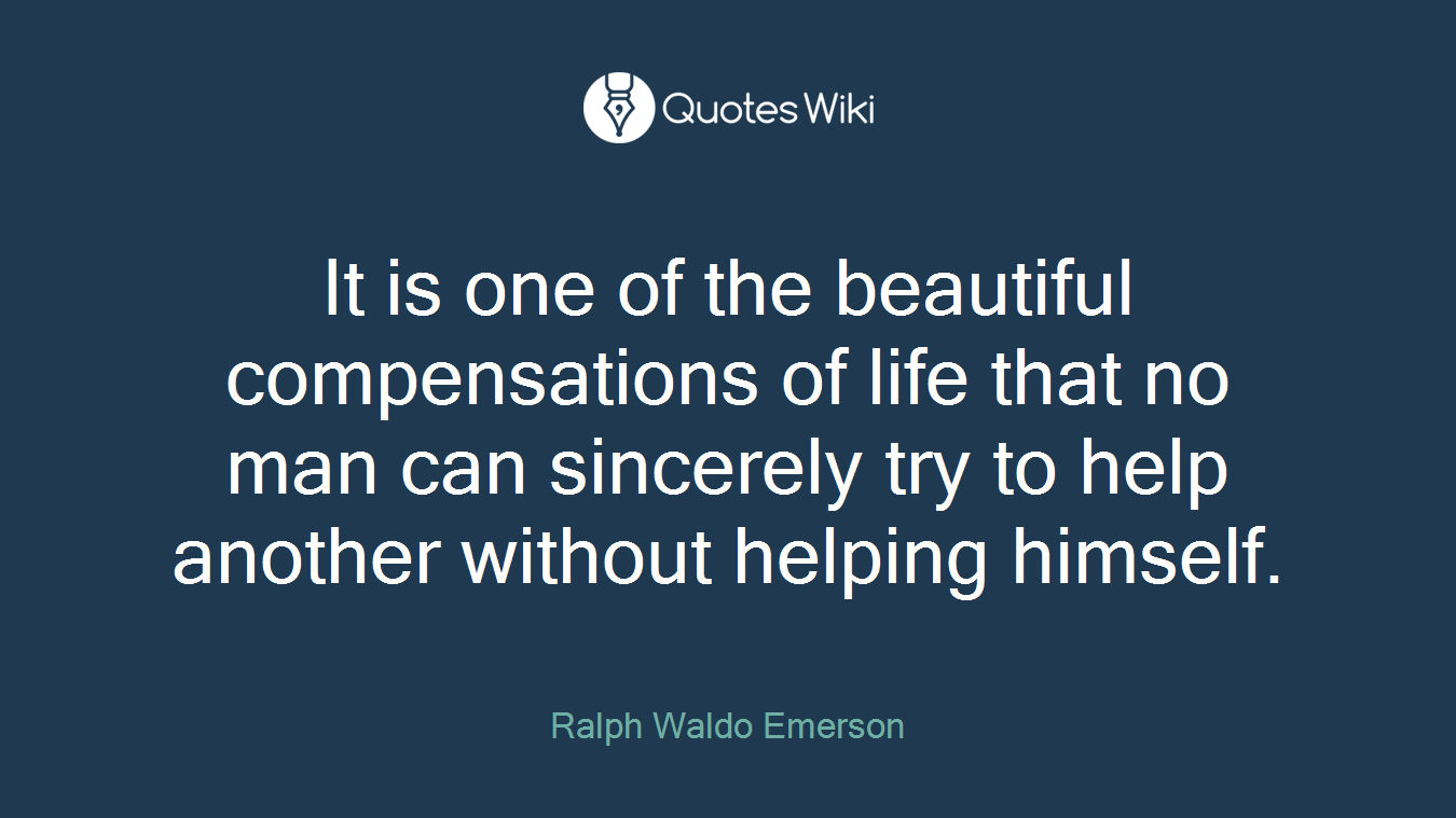 It is one of the beautiful compensations of life that no man can sincerely try to help another without helping himself.