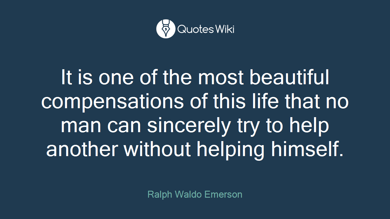 It is one of the most beautiful compensations of this life that no man can sincerely try to help another without helping himself.