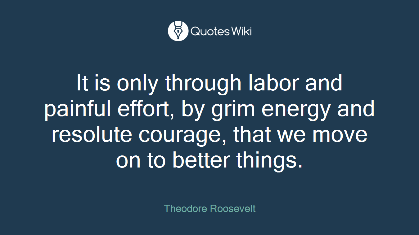 It is only through labor and painful effort, by grim energy and resolute courage, that we move on to better things.