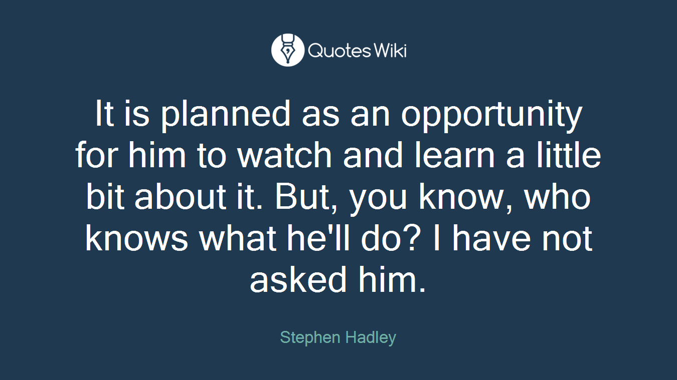 It is planned as an opportunity for him to watch and learn a little bit about it. But, you know, who knows what he'll do? I have not asked him.