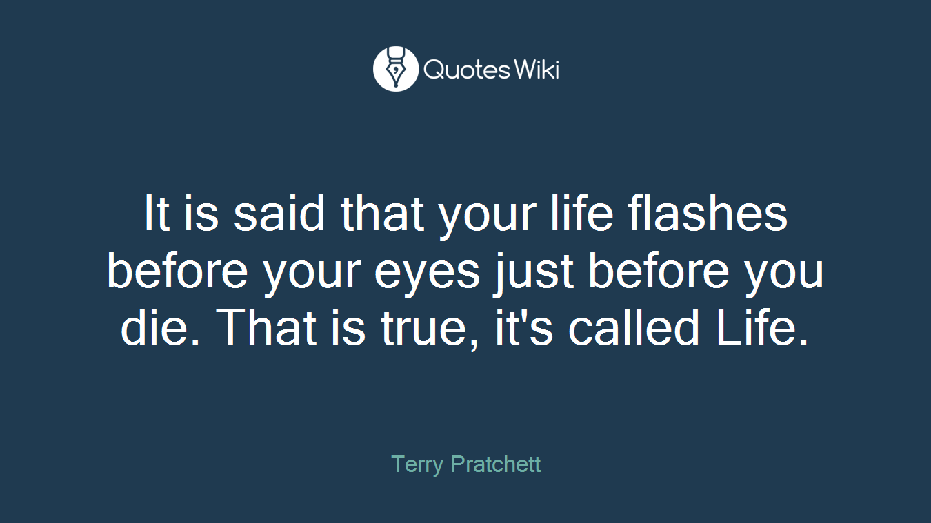 It is said that your life flashes before your eyes just before you die. That is true, it's called Life.