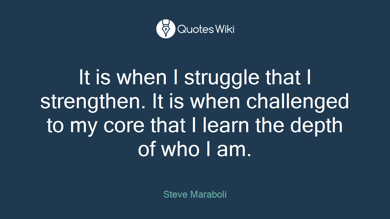 It is when I struggle that I strengthen. It is when challenged to my core that I learn the depth of who I am.