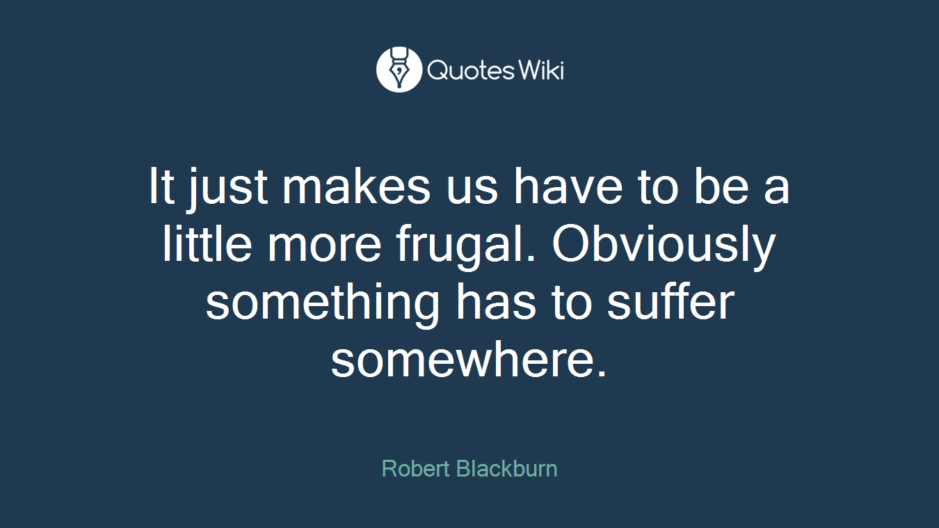 It just makes us have to be a little more frugal. Obviously something has to suffer somewhere.