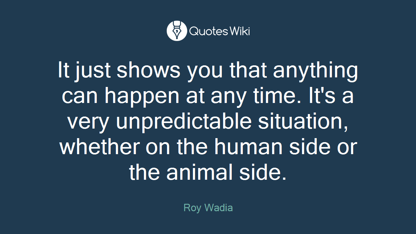 It just shows you that anything can happen at any time. It's a very unpredictable situation, whether on the human side or the animal side.