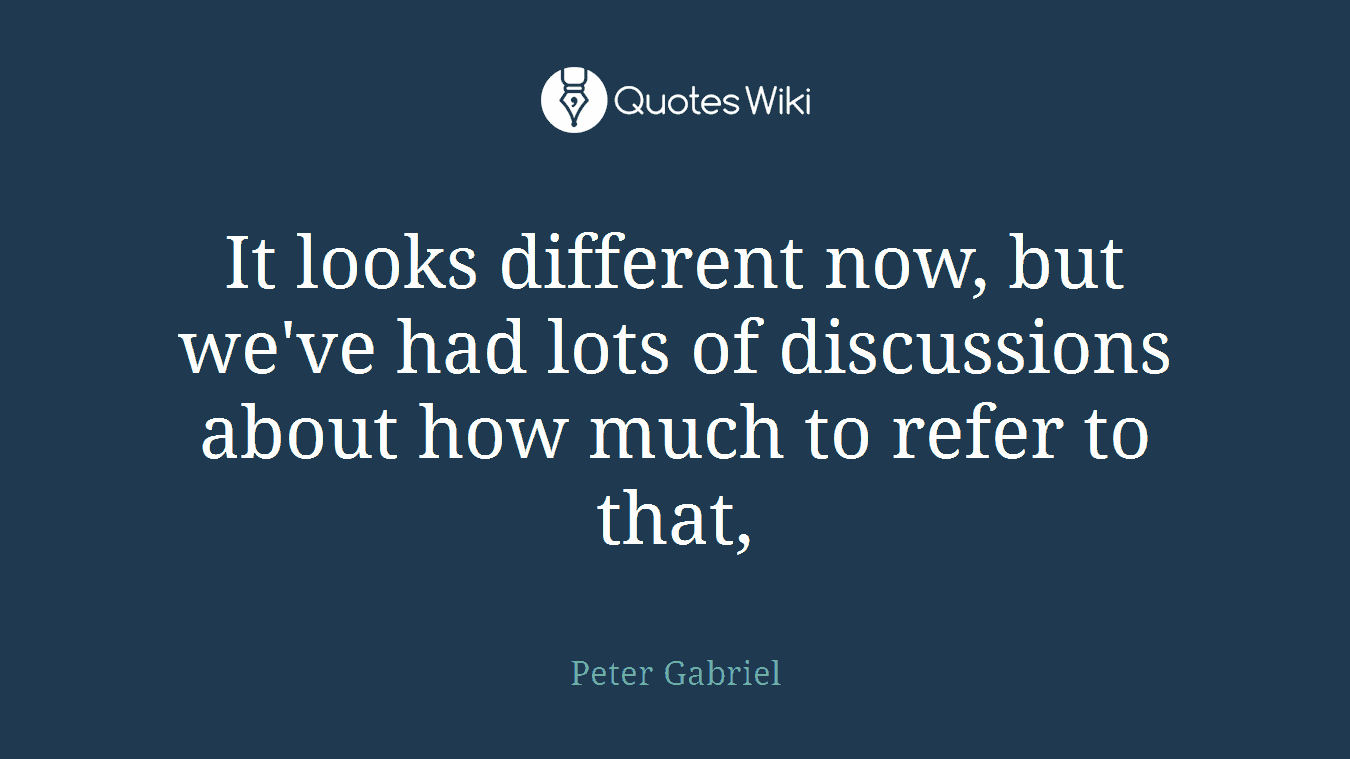 It looks different now, but we've had lots of discussions about how much to refer to that,