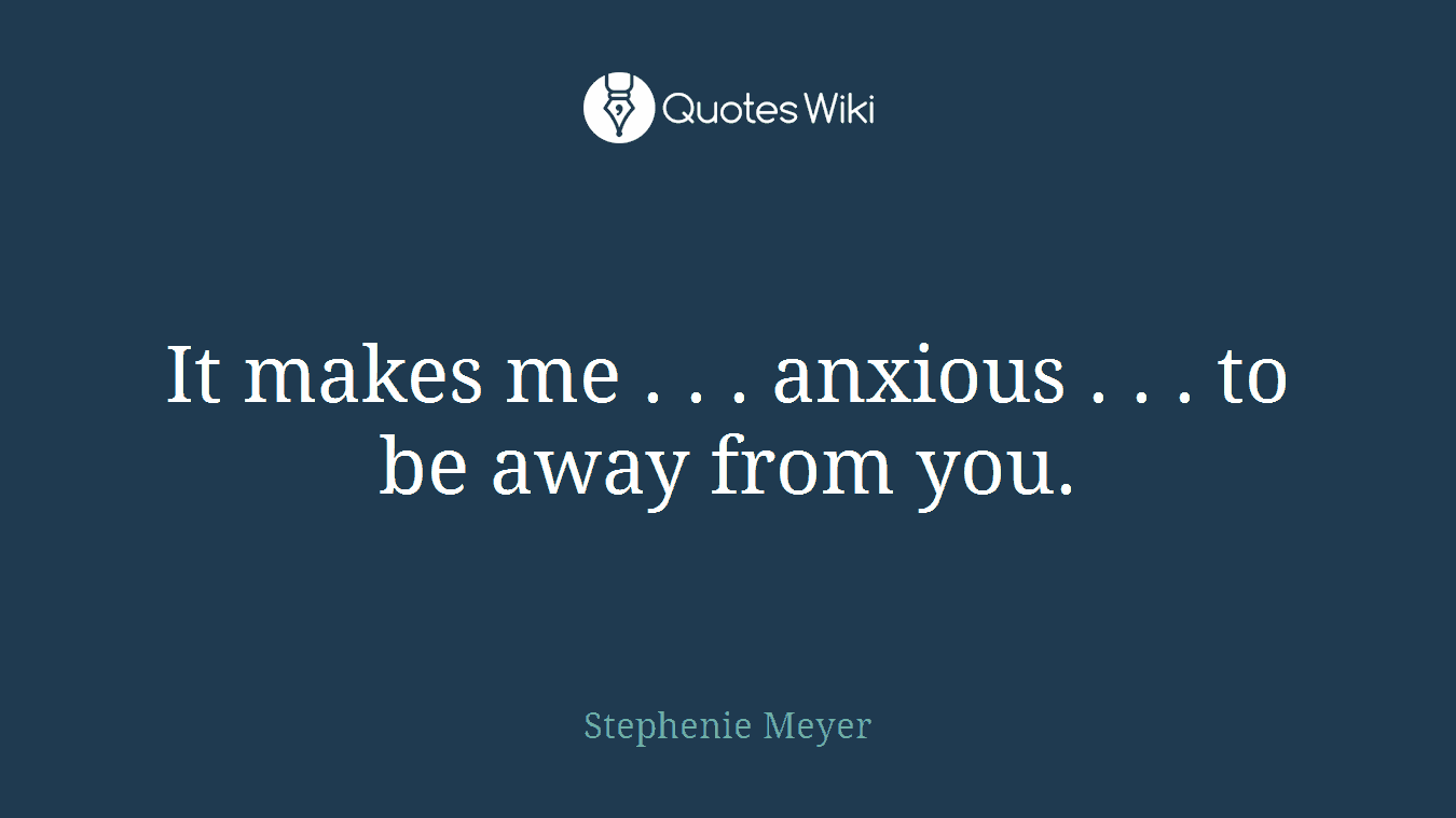 It makes me . . . anxious . . . to be away from you.