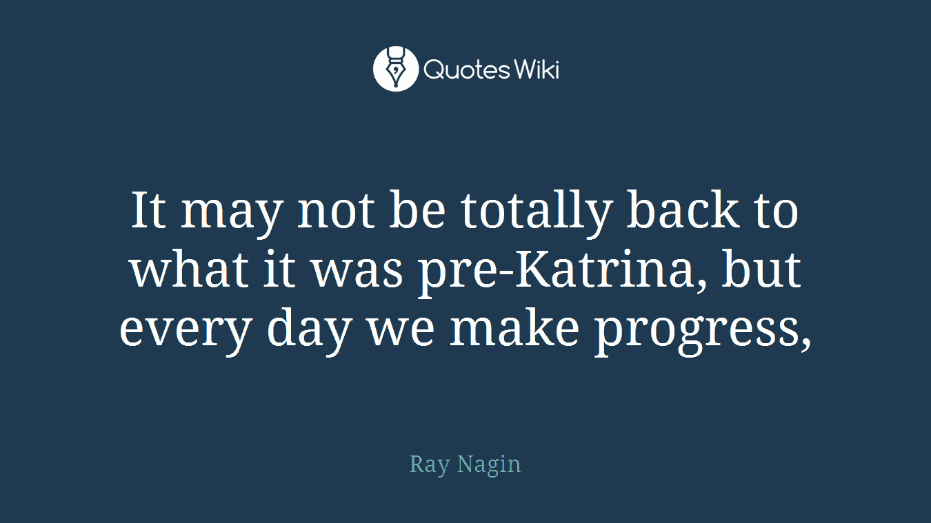 It may not be totally back to what it was pre-Katrina, but every day we make progress,