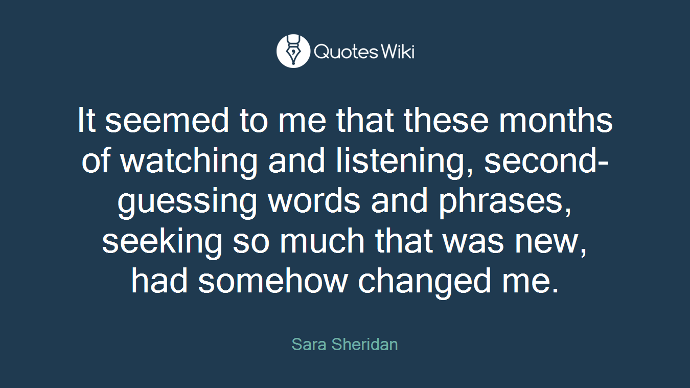 It seemed to me that these months of watching and listening, second-guessing words and phrases, seeking so much that was new, had somehow changed me.
