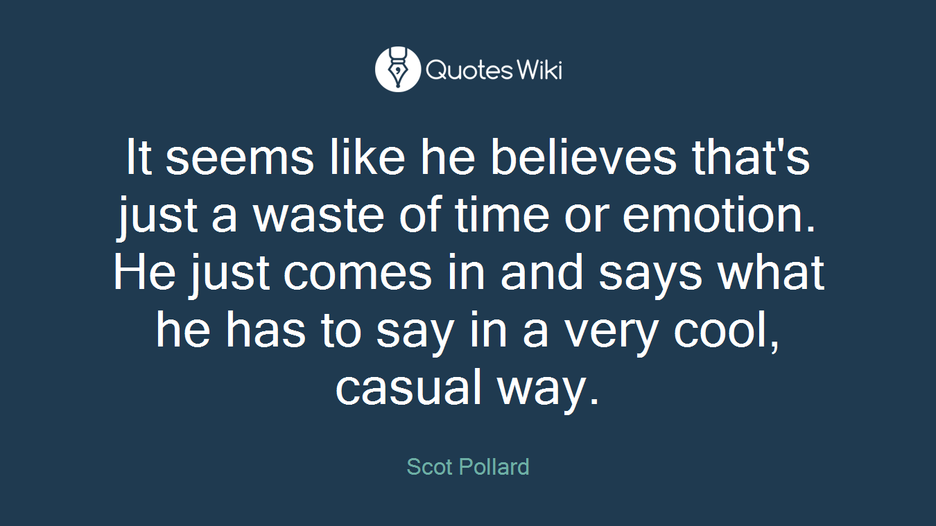 It seems like he believes that's just a waste of time or emotion. He just comes in and says what he has to say in a very cool, casual way.