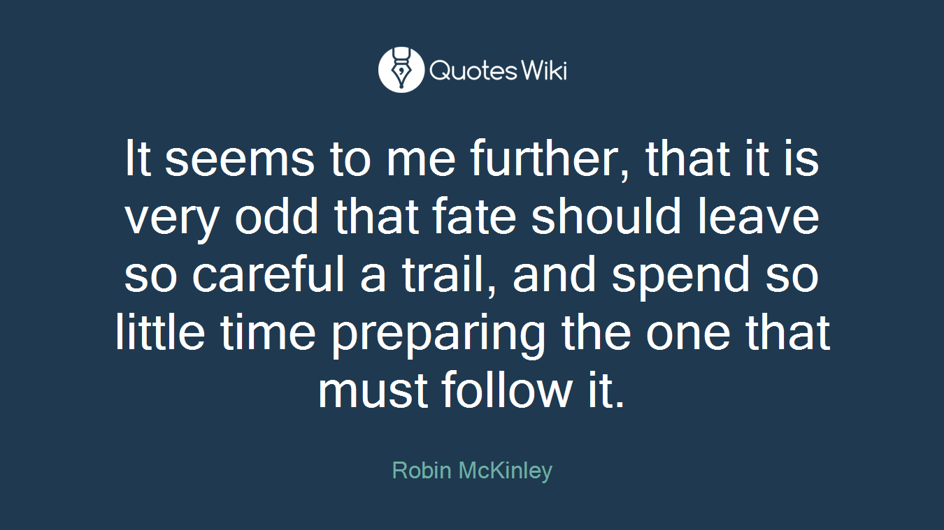 It seems to me further, that it is very odd that fate should leave so careful a trail, and spend so little time preparing the one that must follow it.