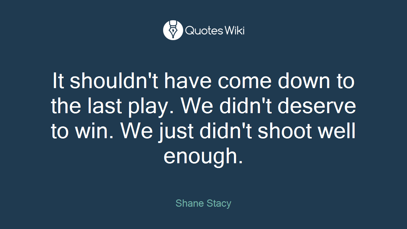 It shouldn't have come down to the last play. We didn't deserve to win. We just didn't shoot well enough.