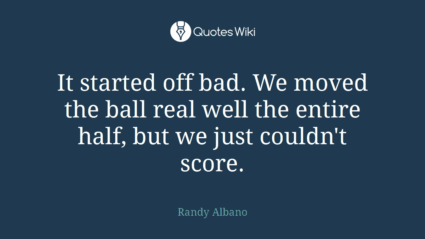 It started off bad. We moved the ball real well the entire half, but we just couldn't score.