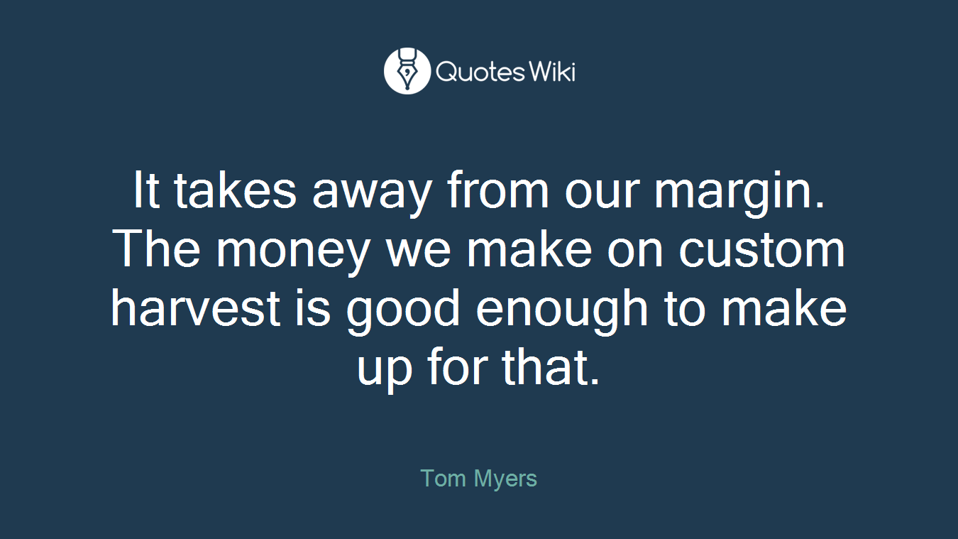 It takes away from our margin. The money we make on custom harvest is good enough to make up for that.