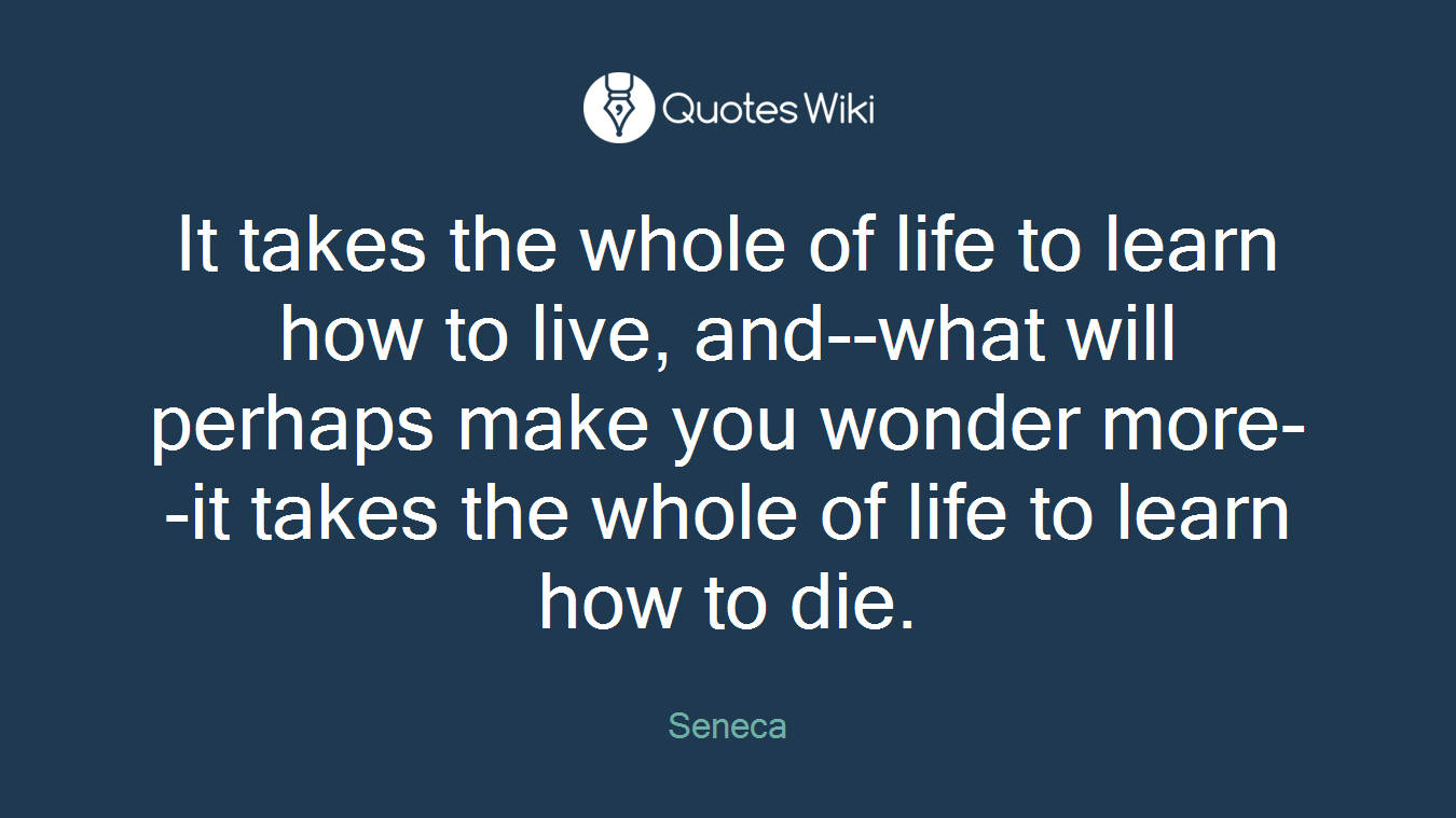 It takes the whole of life to learn how to live, and--what will perhaps make you wonder more--it takes the whole of life to learn how to die.