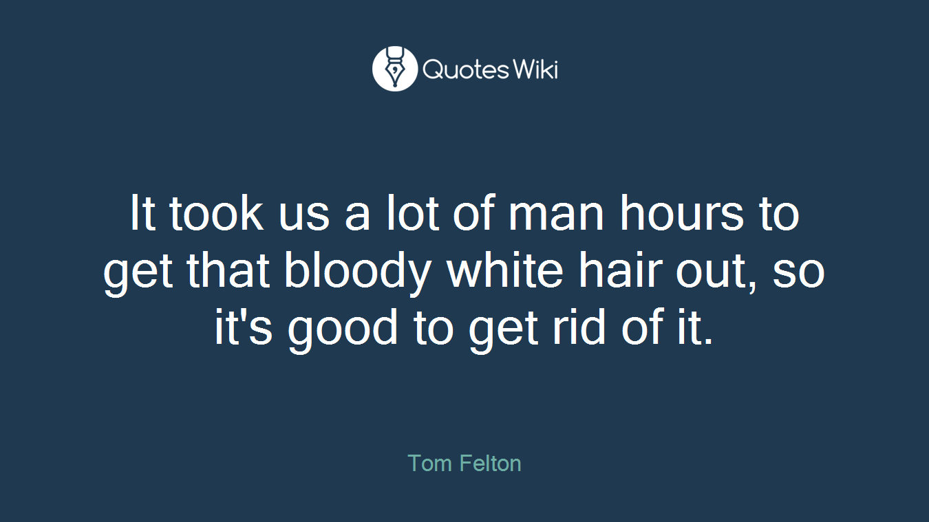 It took us a lot of man hours to get that bloody white hair out, so it's good to get rid of it.
