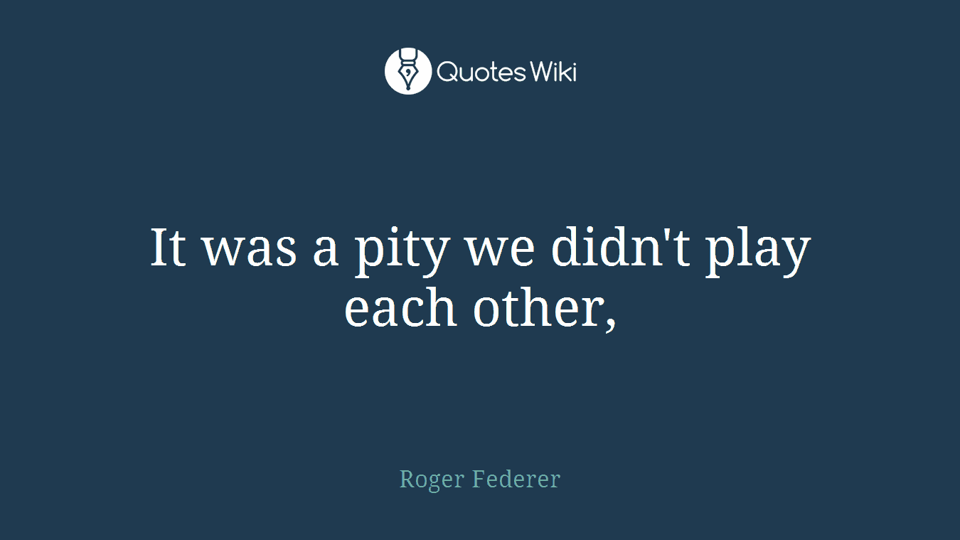 It was a pity we didn't play each other,