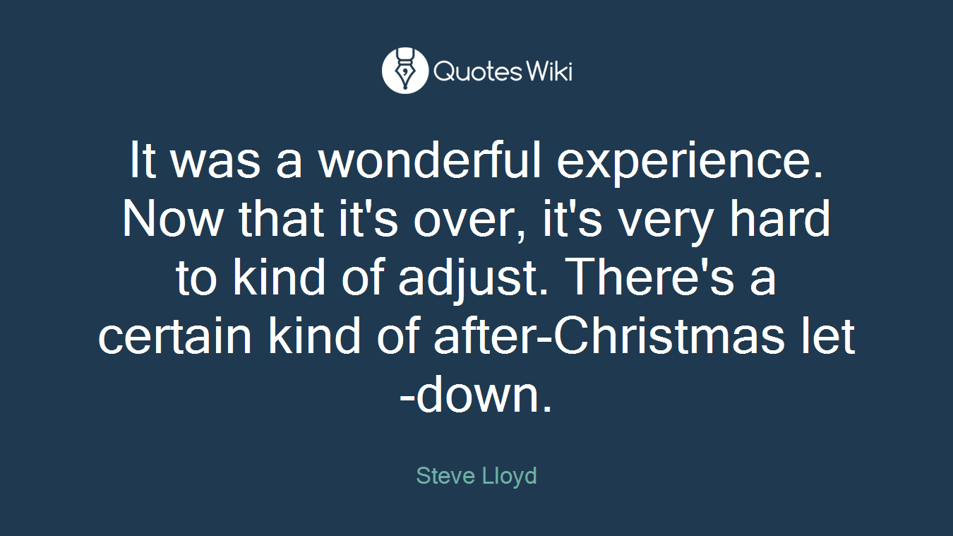 It was a wonderful experience. Now that it's over, it's very hard to kind of adjust. There's a certain kind of after-Christmas let-down.