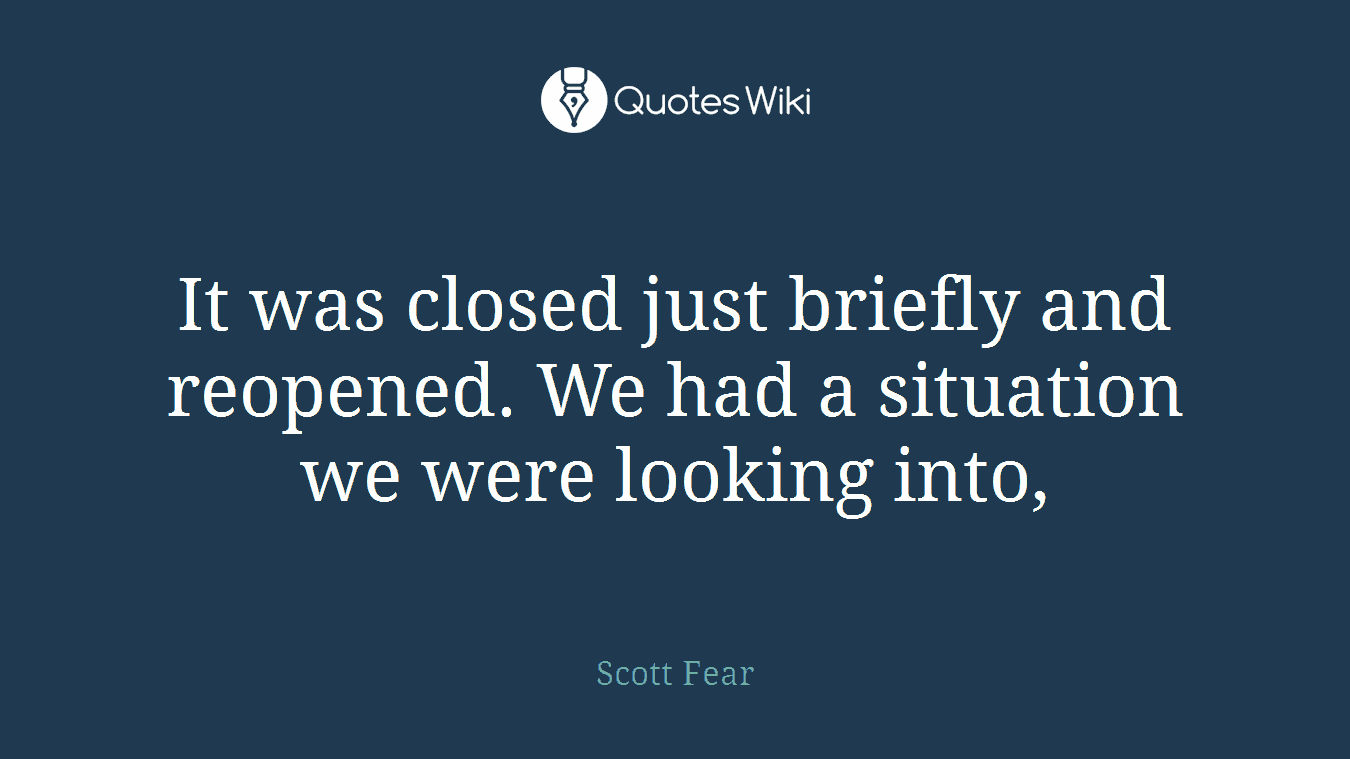 It was closed just briefly and reopened. We had a situation we were looking into,