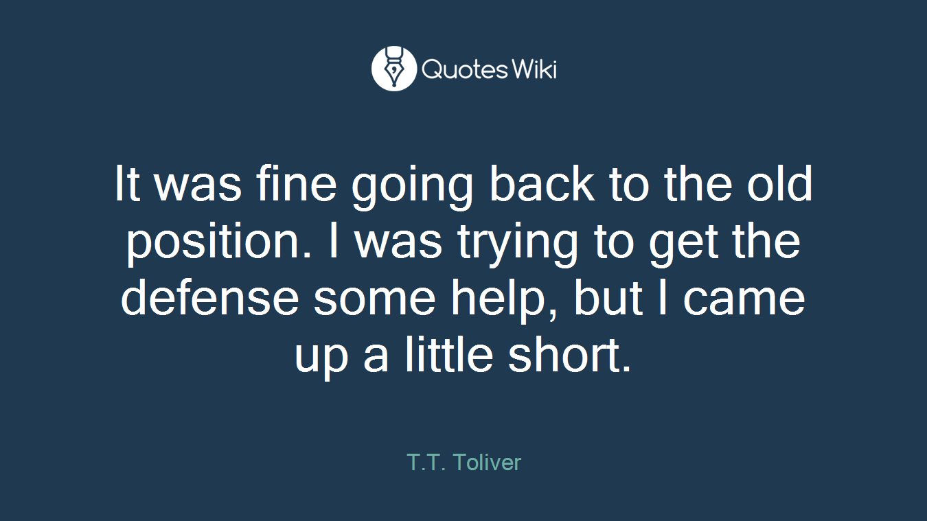 It was fine going back to the old position. I was trying to get the defense some help, but I came up a little short.