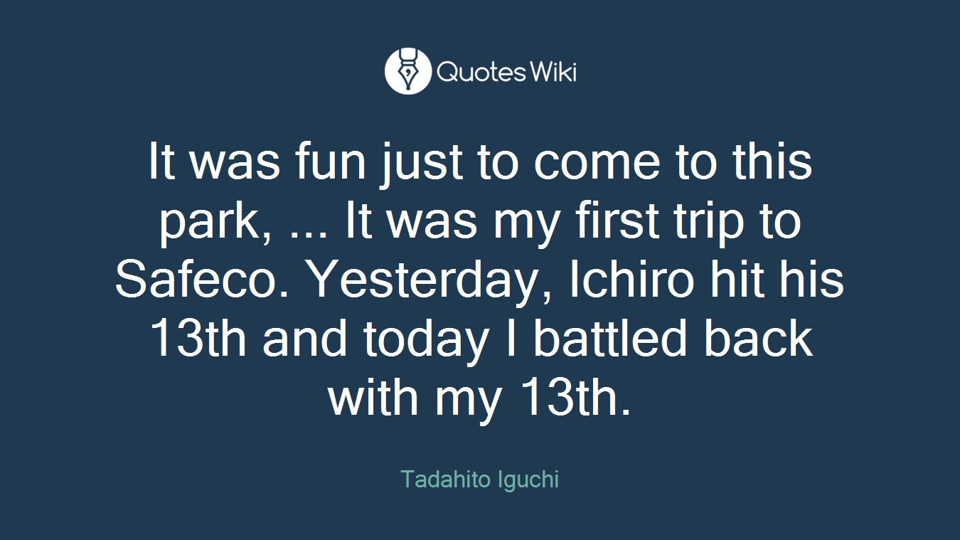 It was fun just to come to this park, ... It was my first trip to Safeco. Yesterday, Ichiro hit his 13th and today I battled back with my 13th.