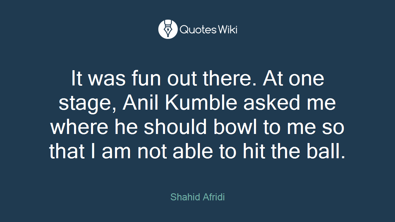 It was fun out there. At one stage, Anil Kumble asked me where he should bowl to me so that I am not able to hit the ball.