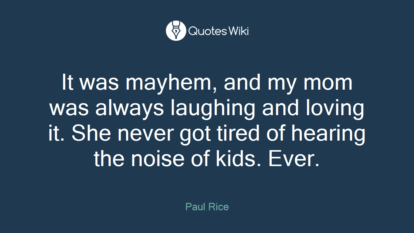 It was mayhem, and my mom was always laughing and loving it. She never got tired of hearing the noise of kids. Ever.