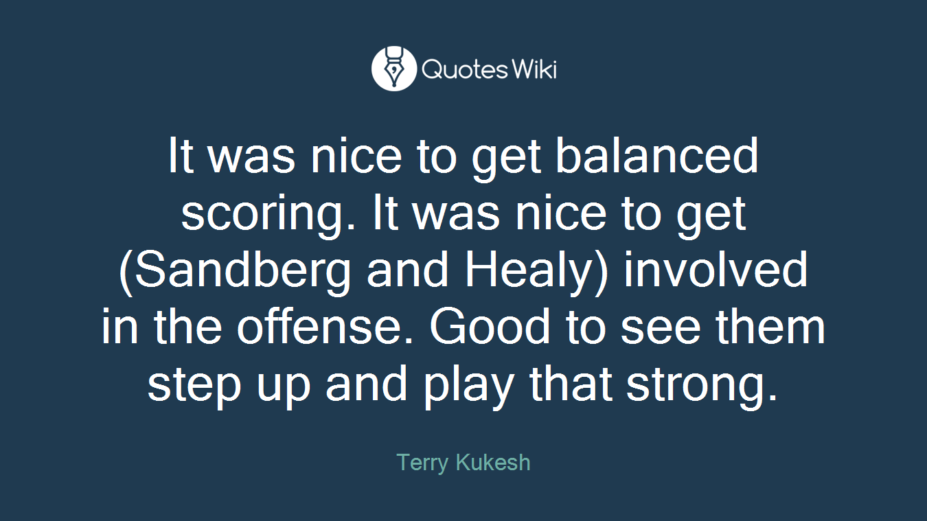 It was nice to get balanced scoring. It was nice to get (Sandberg and Healy) involved in the offense. Good to see them step up and play that strong.