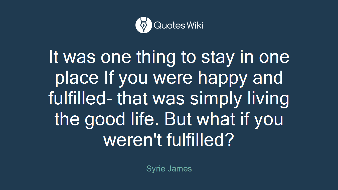 It was one thing to stay in one place If you were happy and fulfilled- that was simply living the good life. But what if you weren't fulfilled?