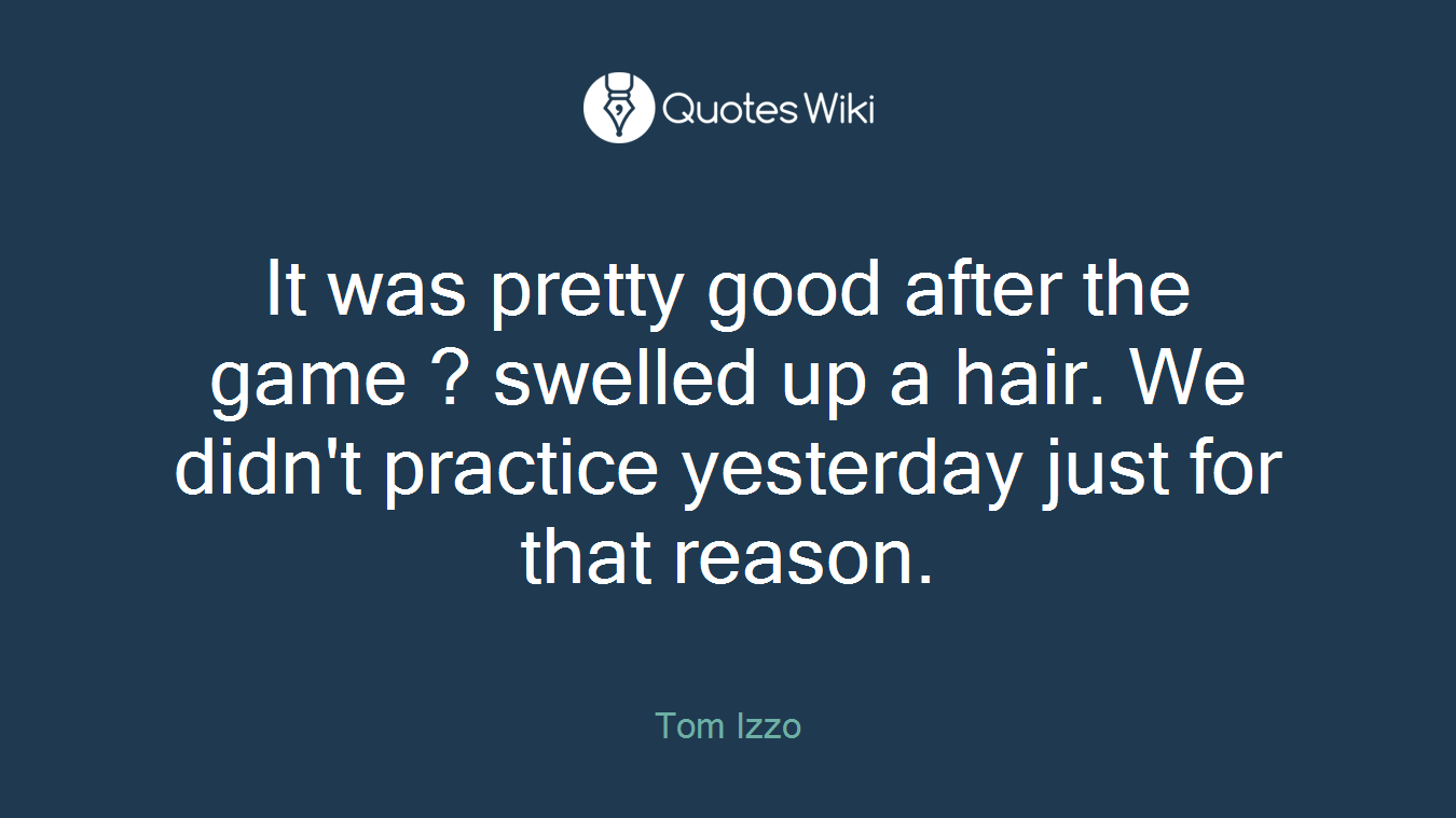 It was pretty good after the game ? swelled up a hair. We didn't practice yesterday just for that reason.