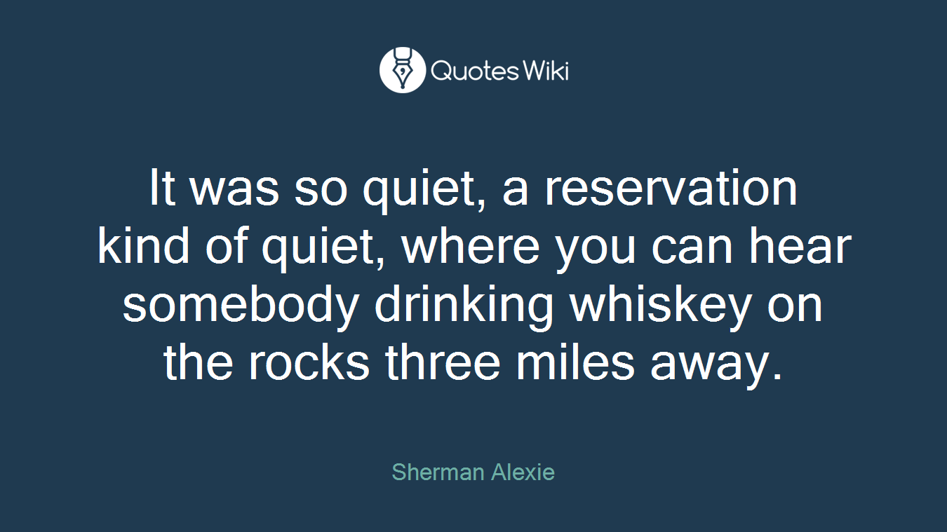 It was so quiet, a reservation kind of quiet, where you can hear somebody drinking whiskey on the rocks three miles away.