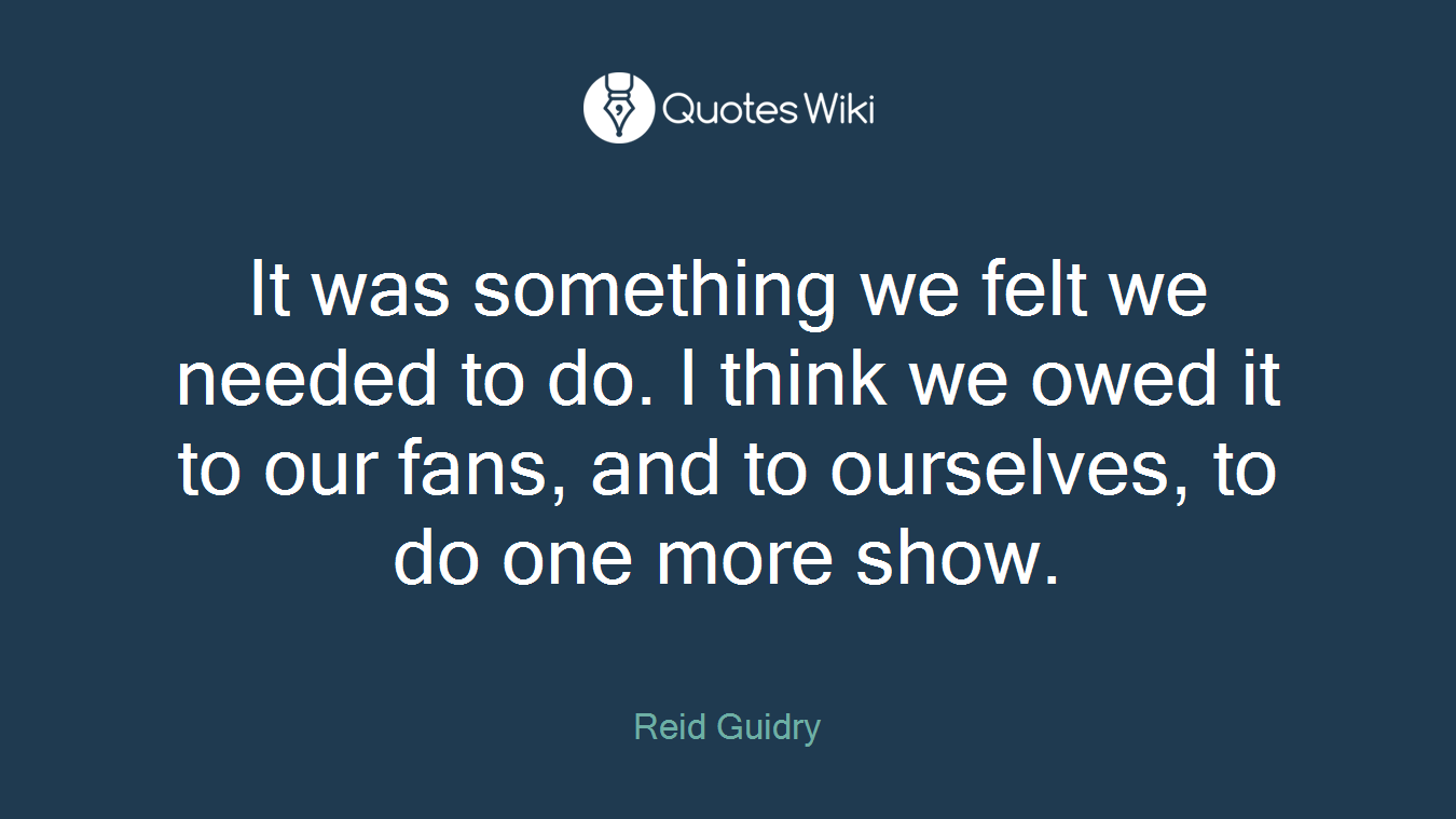 It was something we felt we needed to do. I think we owed it to our fans, and to ourselves, to do one more show.