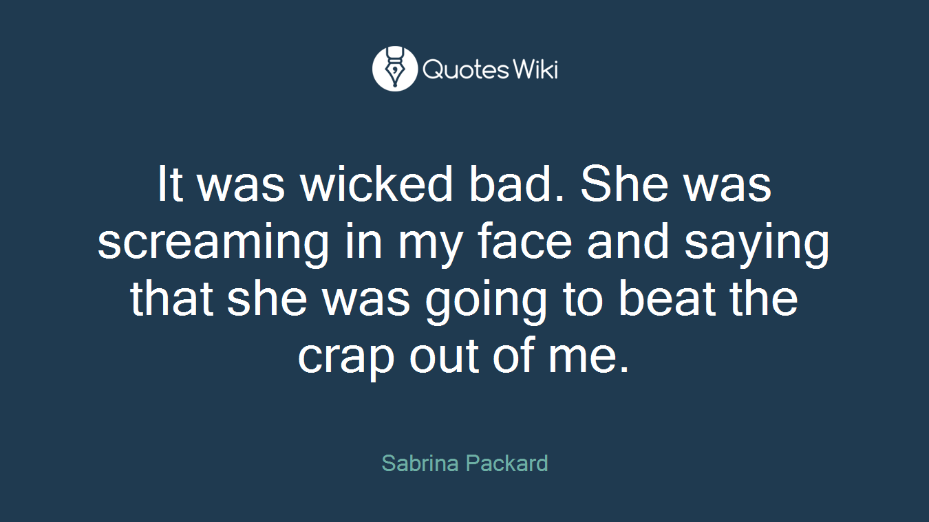 It was wicked bad. She was screaming in my face and saying that she was going to beat the crap out of me.