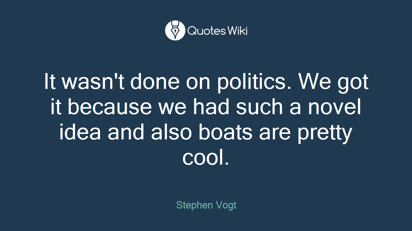 It wasn't done on politics. We got it because we had such a novel idea and also boats are pretty cool.