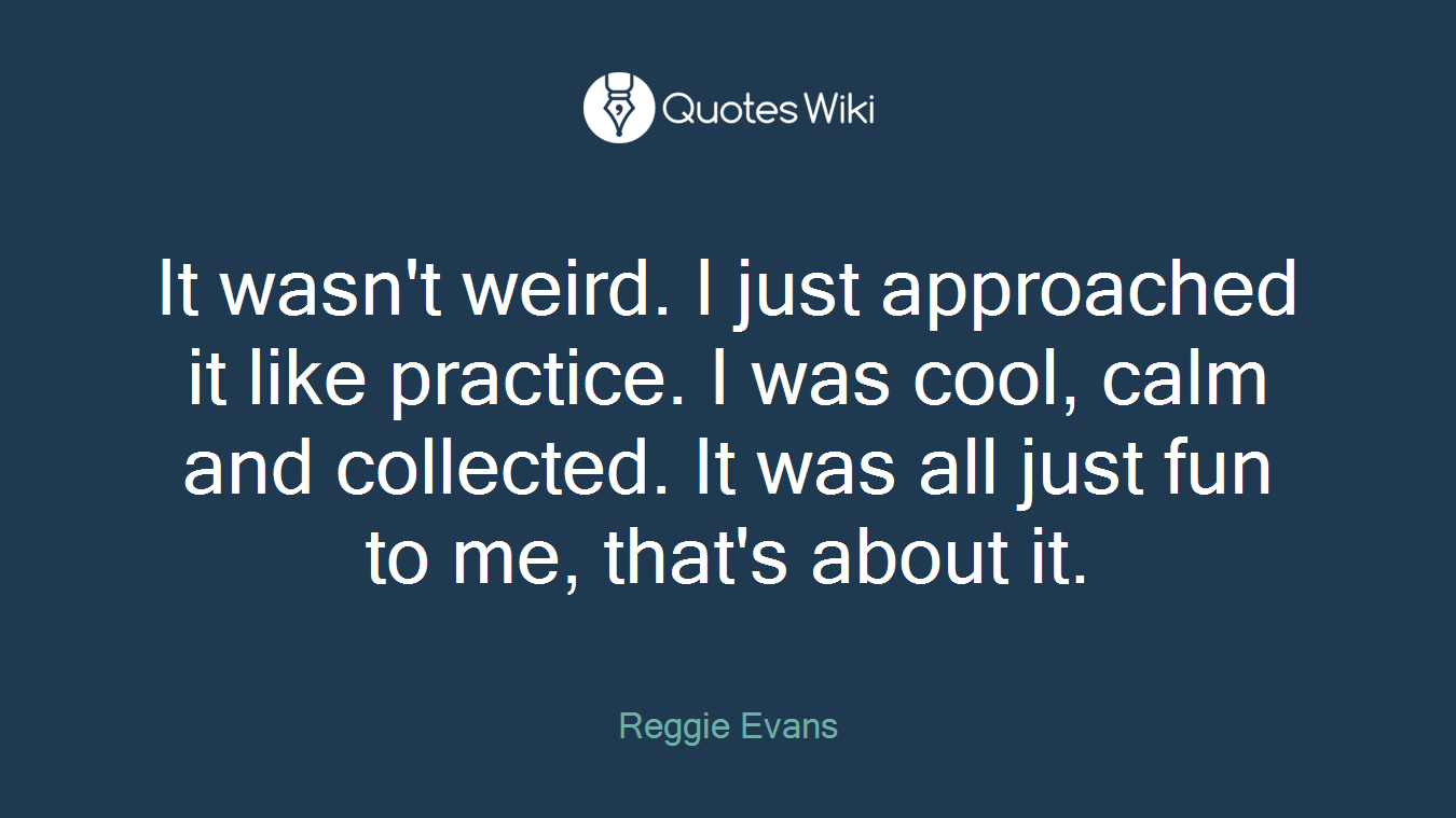 It wasn't weird. I just approached it like practice. I was cool, calm and collected. It was all just fun to me, that's about it.