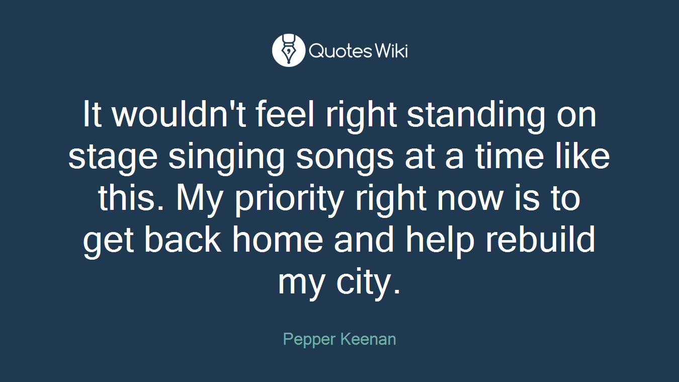 It wouldn't feel right standing on stage singing songs at a time like this. My priority right now is to get back home and help rebuild my city.
