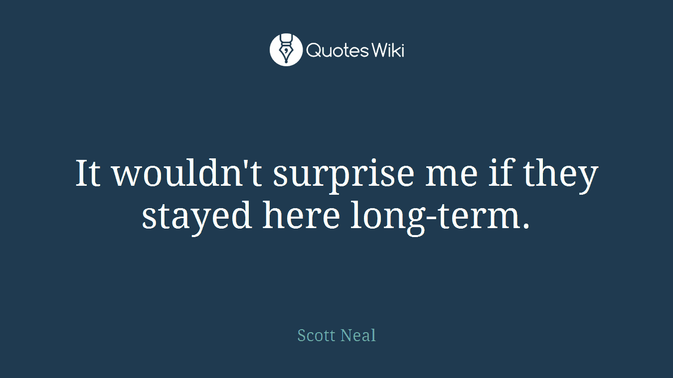 It wouldn't surprise me if they stayed here long-term.
