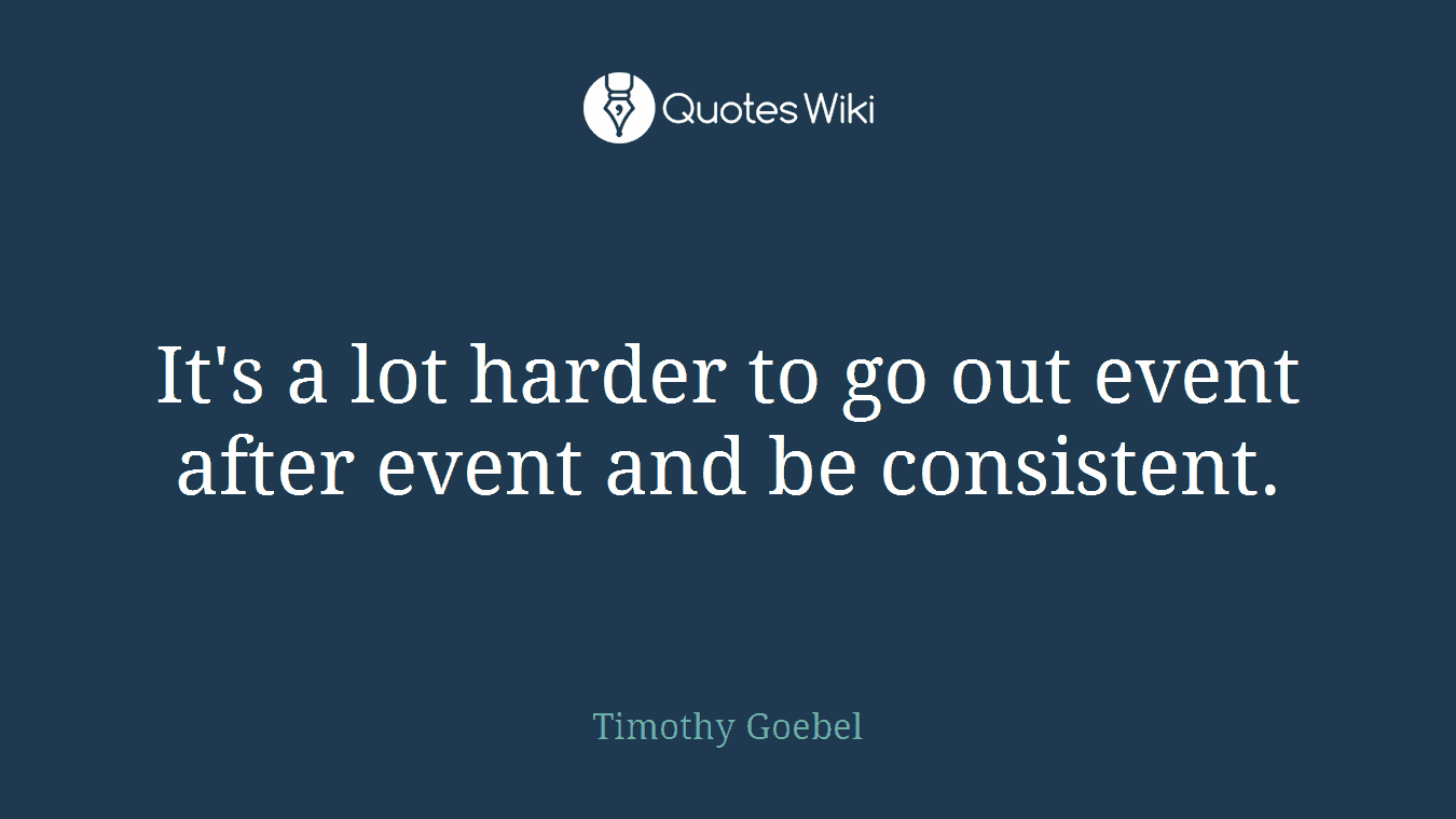 It's a lot harder to go out event after event and be consistent.