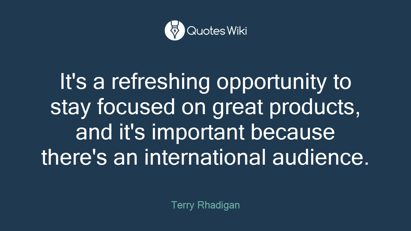 It's a refreshing opportunity to stay focused on great products, and it's important because there's an international audience.