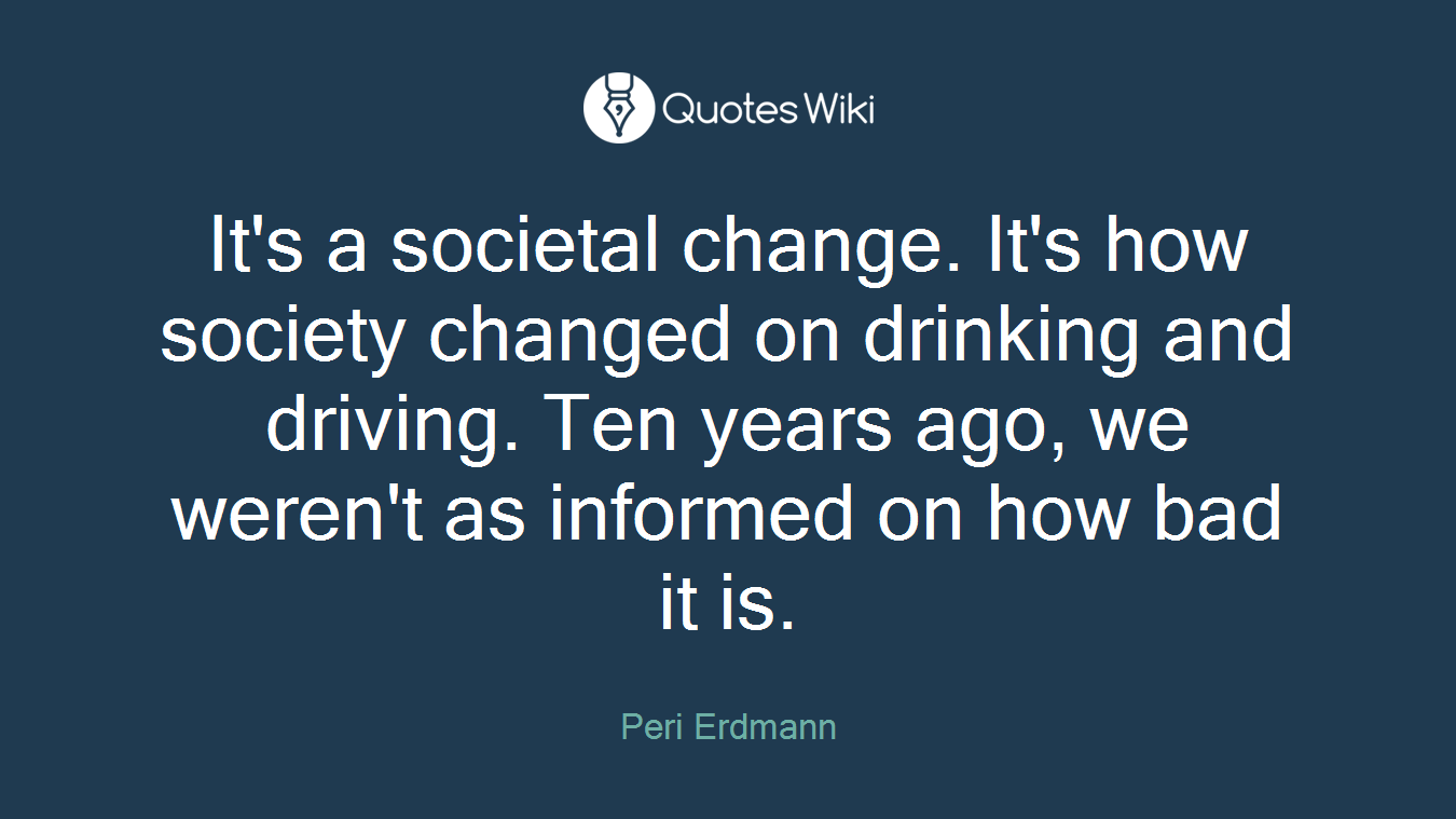 It's a societal change. It's how society changed on drinking and driving. Ten years ago, we weren't as informed on how bad it is.